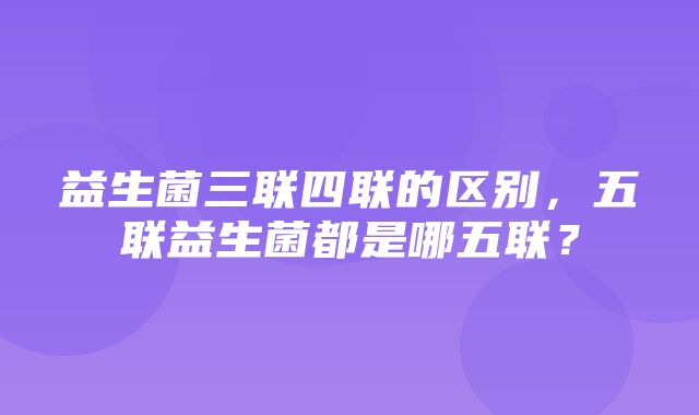 益生菌三联四联的区别，五联益生菌都是哪五联？