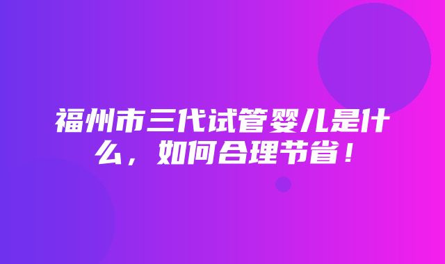 福州市三代试管婴儿是什么，如何合理节省！