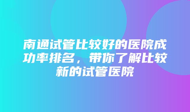 南通试管比较好的医院成功率排名，带你了解比较新的试管医院