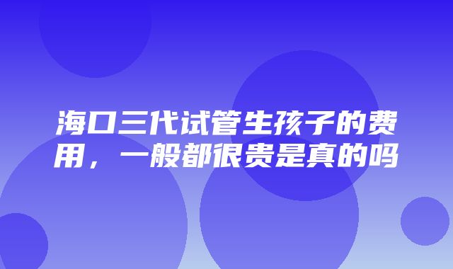 海口三代试管生孩子的费用，一般都很贵是真的吗