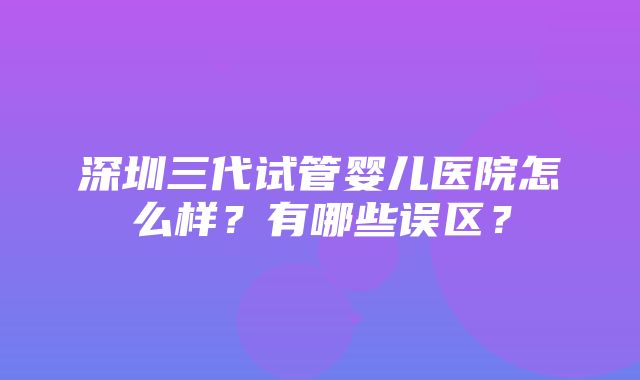 深圳三代试管婴儿医院怎么样？有哪些误区？