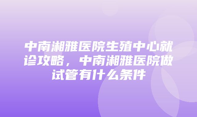 中南湘雅医院生殖中心就诊攻略，中南湘雅医院做试管有什么条件