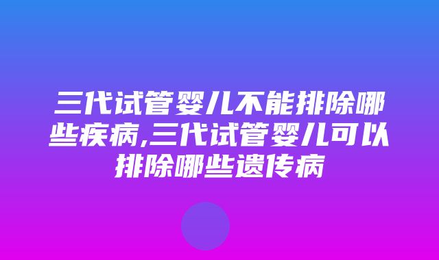 三代试管婴儿不能排除哪些疾病,三代试管婴儿可以排除哪些遗传病