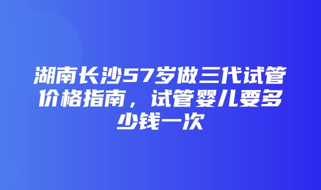 湖南长沙57岁做三代试管价格指南，试管婴儿要多少钱一次