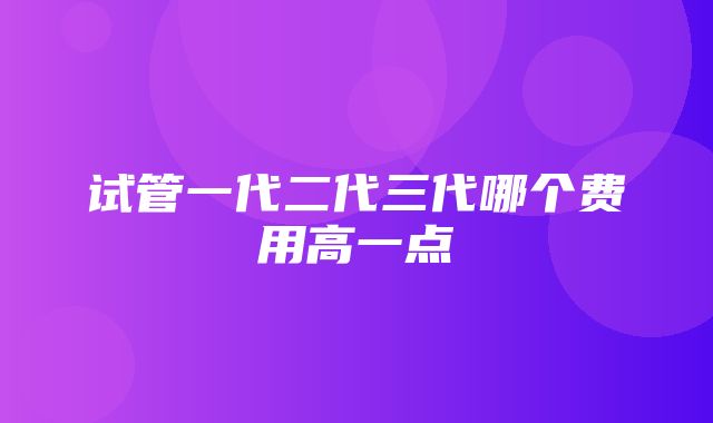 试管一代二代三代哪个费用高一点