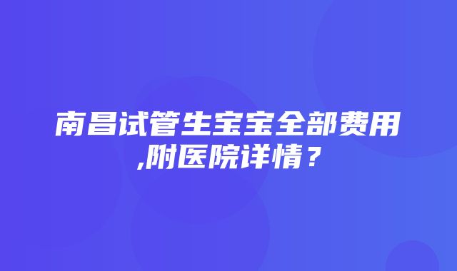 南昌试管生宝宝全部费用,附医院详情？