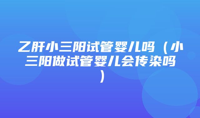 乙肝小三阳试管婴儿吗（小三阳做试管婴儿会传染吗）