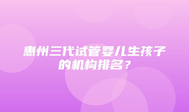 惠州三代试管婴儿生孩子的机构排名？