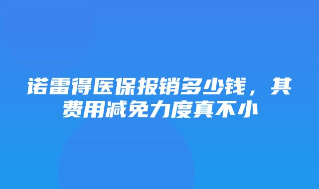 诺雷得医保报销多少钱，其费用减免力度真不小