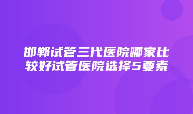 邯郸试管三代医院哪家比较好试管医院选择5要素