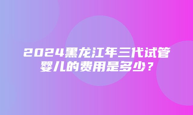 2024黑龙江年三代试管婴儿的费用是多少？