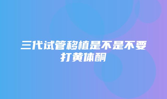 三代试管移植是不是不要打黄体酮