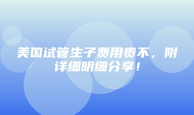 美国试管生子费用贵不，附详细明细分享！