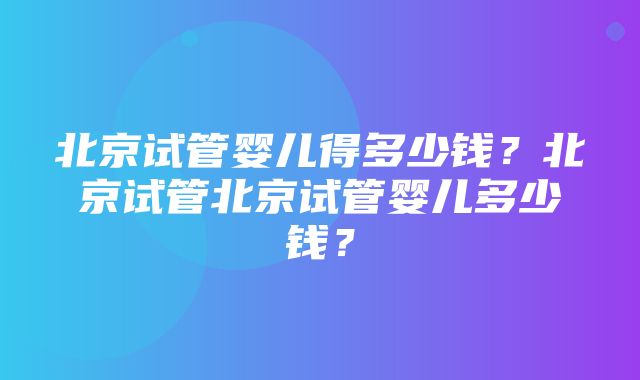 北京试管婴儿得多少钱？北京试管北京试管婴儿多少钱？