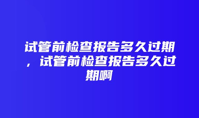 试管前检查报告多久过期，试管前检查报告多久过期啊