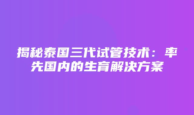 揭秘泰国三代试管技术：率先国内的生育解决方案