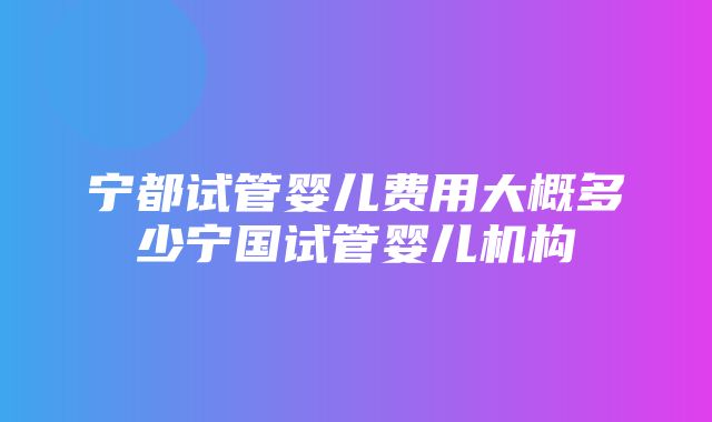 宁都试管婴儿费用大概多少宁国试管婴儿机构