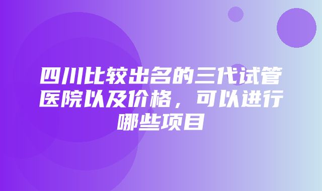 四川比较出名的三代试管医院以及价格，可以进行哪些项目