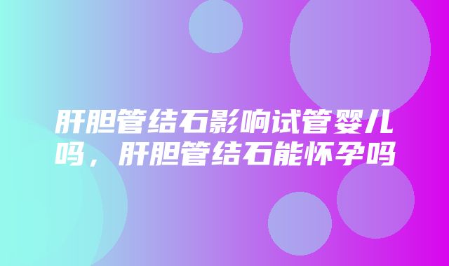 肝胆管结石影响试管婴儿吗，肝胆管结石能怀孕吗