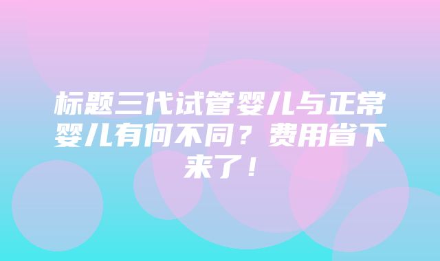 标题三代试管婴儿与正常婴儿有何不同？费用省下来了！