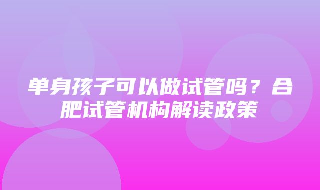 单身孩子可以做试管吗？合肥试管机构解读政策