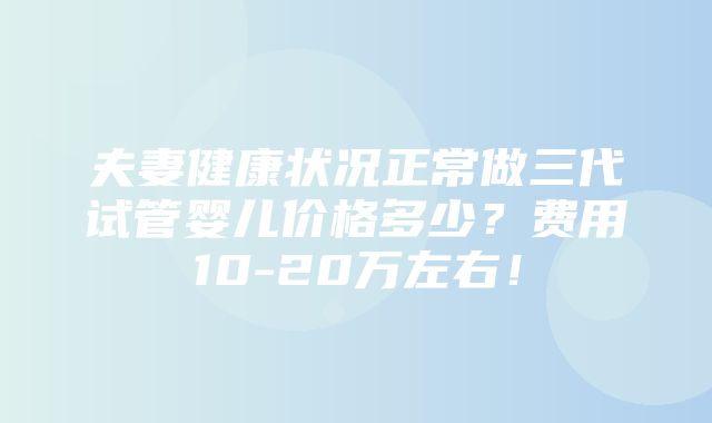 夫妻健康状况正常做三代试管婴儿价格多少？费用10-20万左右！