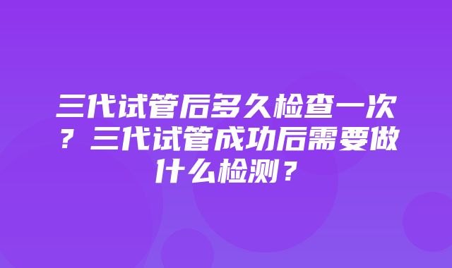 三代试管后多久检查一次？三代试管成功后需要做什么检测？