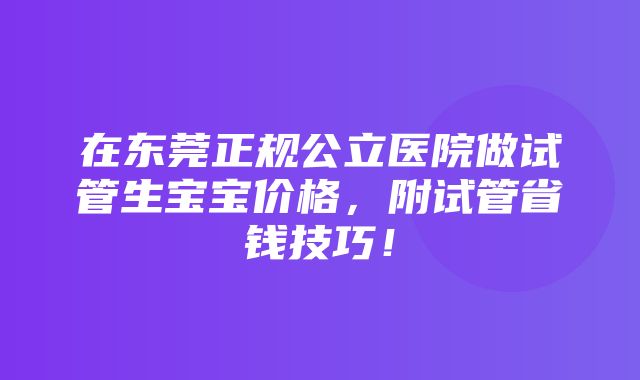 在东莞正规公立医院做试管生宝宝价格，附试管省钱技巧！