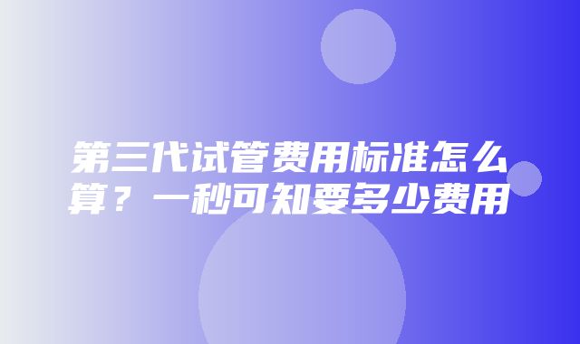 第三代试管费用标准怎么算？一秒可知要多少费用