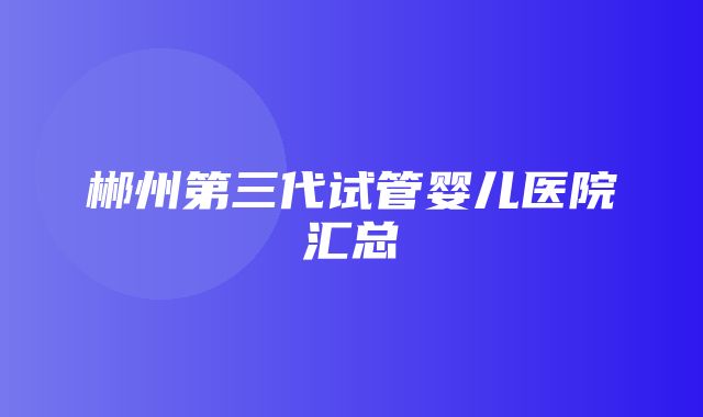 郴州第三代试管婴儿医院汇总