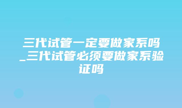 三代试管一定要做家系吗_三代试管必须要做家系验证吗