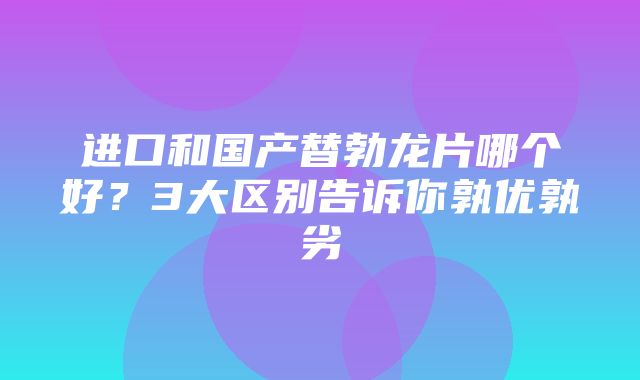 进口和国产替勃龙片哪个好？3大区别告诉你孰优孰劣