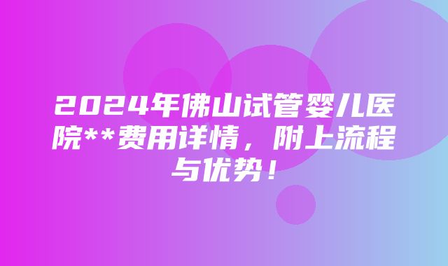 2024年佛山试管婴儿医院**费用详情，附上流程与优势！