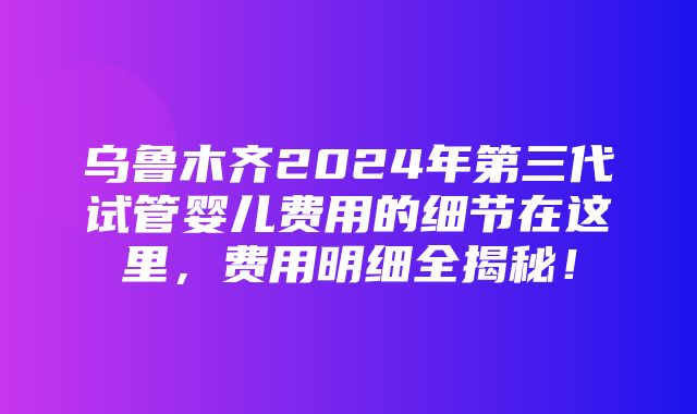 乌鲁木齐2024年第三代试管婴儿费用的细节在这里，费用明细全揭秘！