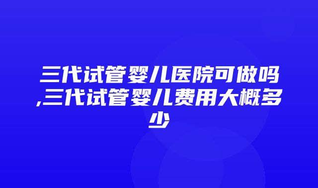 三代试管婴儿医院可做吗,三代试管婴儿费用大概多少