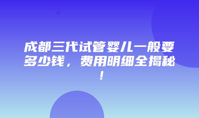 成都三代试管婴儿一般要多少钱，费用明细全揭秘！