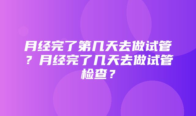 月经完了第几天去做试管？月经完了几天去做试管检查？