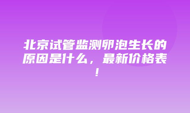 北京试管监测卵泡生长的原因是什么，最新价格表！