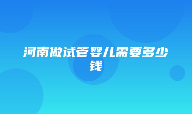 河南做试管婴儿需要多少钱