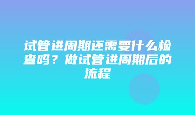 试管进周期还需要什么检查吗？做试管进周期后的流程