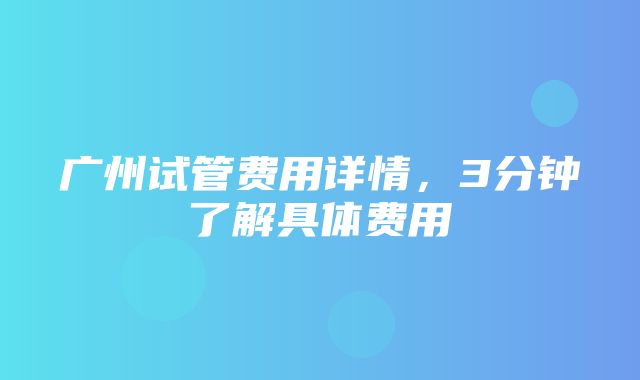 广州试管费用详情，3分钟了解具体费用