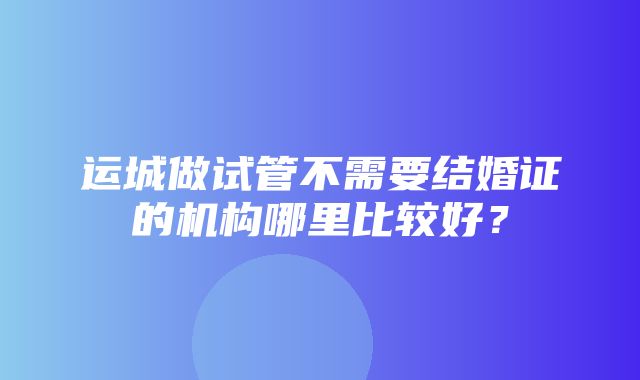 运城做试管不需要结婚证的机构哪里比较好？