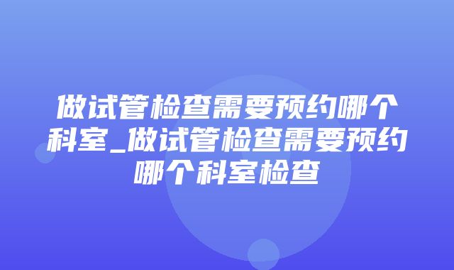 做试管检查需要预约哪个科室_做试管检查需要预约哪个科室检查