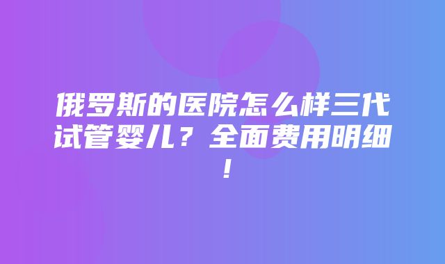 俄罗斯的医院怎么样三代试管婴儿？全面费用明细！