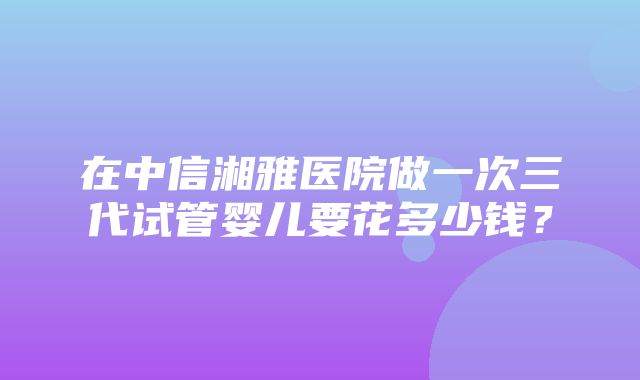 在中信湘雅医院做一次三代试管婴儿要花多少钱？