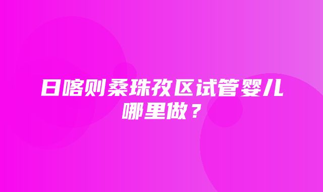 日喀则桑珠孜区试管婴儿哪里做？