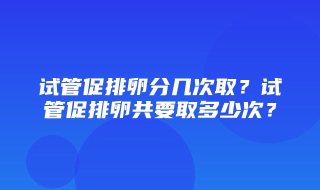 试管促排卵分几次取？试管促排卵共要取多少次？