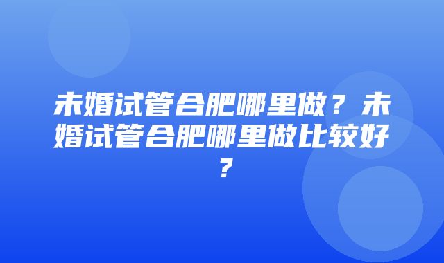 未婚试管合肥哪里做？未婚试管合肥哪里做比较好？