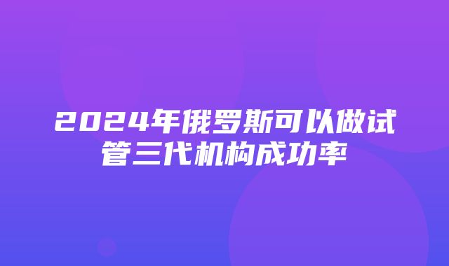 2024年俄罗斯可以做试管三代机构成功率