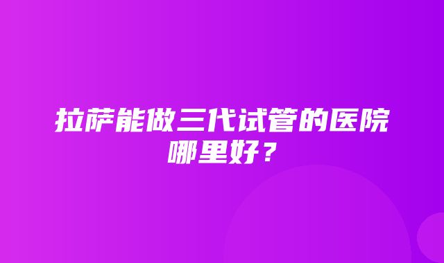 拉萨能做三代试管的医院哪里好？